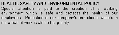 Text Box: HEALTH, SAFETY AND ENVIRONMENTAL POLICY
Special attention is paid to the creation of a working environment which is safe and protects the health of our employees. Protection of our company’s and clients’ assets in our areas of work is also a top priority.